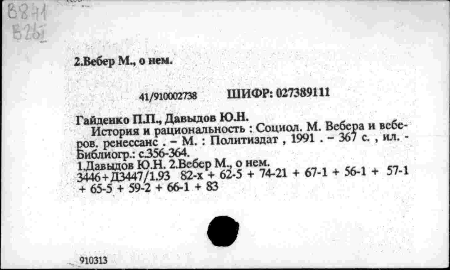 ﻿2.Вебер М., о нем.
41/910002738 ШИФР: 027389111
1 История кГрацион^ьность : Социол. М. Вебера и в^е‘ ров. ренессанс . - М. : Политиздат , 1991 . - 367 с. , ил. -Библиогр.: С356-364.
1Даввдов Ю.Н. 2.Вебер М., о нем.
3446+Д3447/1.93 82-х + 62-5 + 74-21 + 67-1 + 56-1 + 57-1 + 65-5 + 59-2 + 66-1 + 83
910313